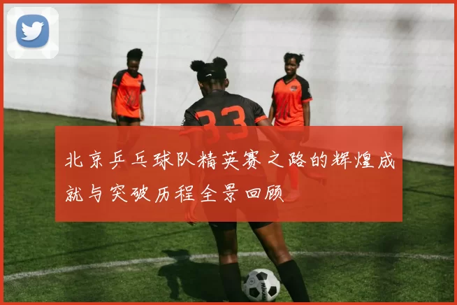 北京乒乓球队精英赛之路的辉煌成就与突破历程全景回顾