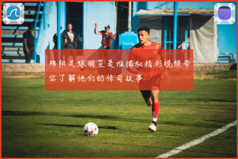 绵阳足球明星是谁揭秘精彩视频带你了解他们的传奇故事