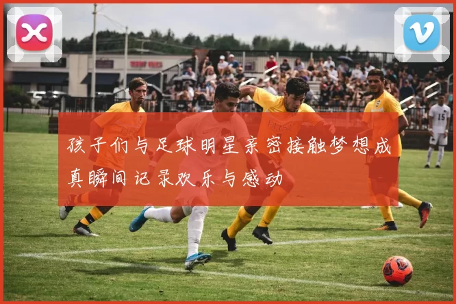 孩子们与足球明星亲密接触梦想成真瞬间记录欢乐与感动