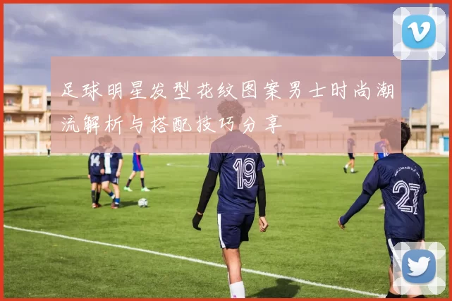 足球明星发型花纹图案男士时尚潮流解析与搭配技巧分享
