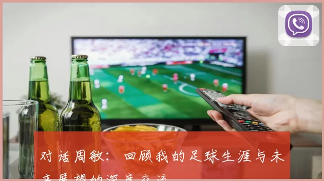 对话周敏：回顾我的足球生涯与未来展望的深度交流