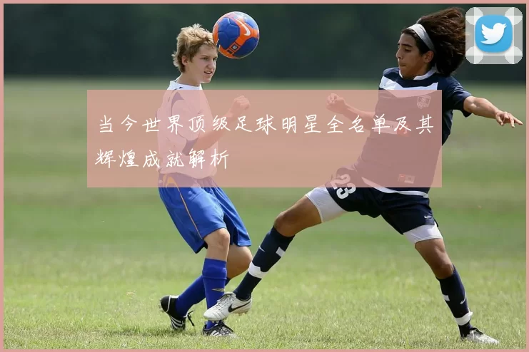 当今世界顶级足球明星全名单及其辉煌成就解析