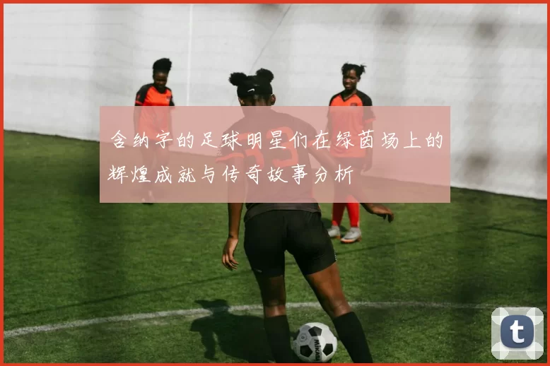 含纳字的足球明星们在绿茵场上的辉煌成就与传奇故事分析