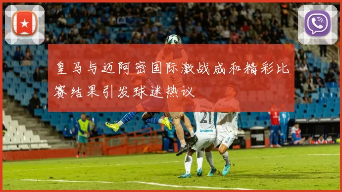 皇马与迈阿密国际激战成和精彩比赛结果引发球迷热议