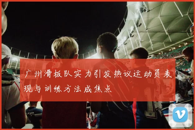 广州滑板队实力引发热议运动员表现与训练方法成焦点
