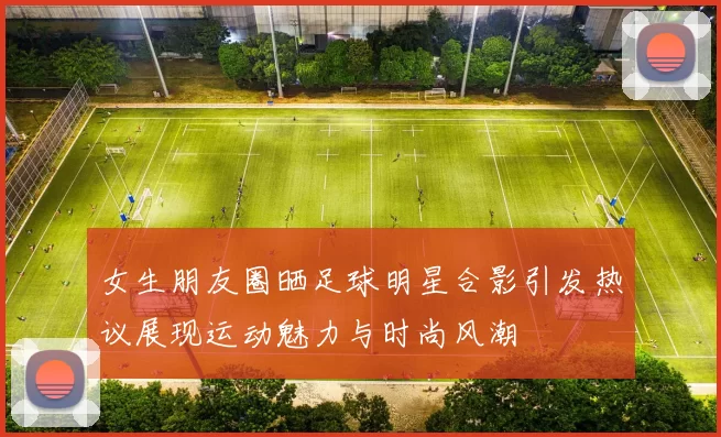 女生朋友圈晒足球明星合影引发热议展现运动魅力与时尚风潮