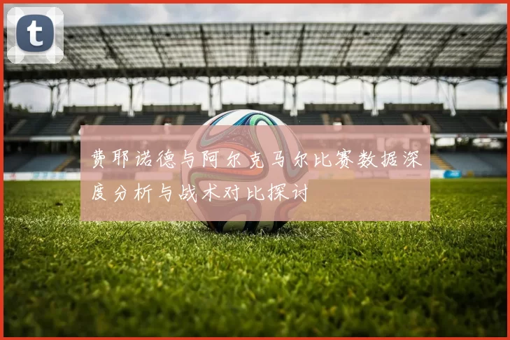 费耶诺德与阿尔克马尔比赛数据深度分析与战术对比探讨
