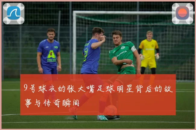 9号球衣的张大嘴足球明星背后的故事与传奇瞬间
