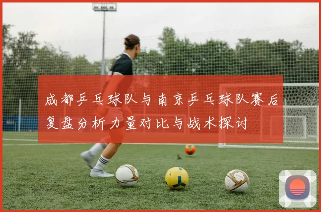 成都乒乓球队与南京乒乓球队赛后复盘分析力量对比与战术探讨