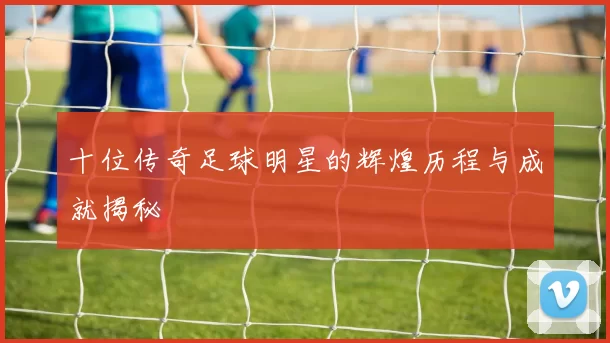 十位传奇足球明星的辉煌历程与成就揭秘