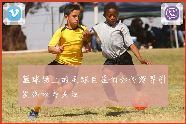 篮球场上的足球巨星们如何跨界引发热议与关注