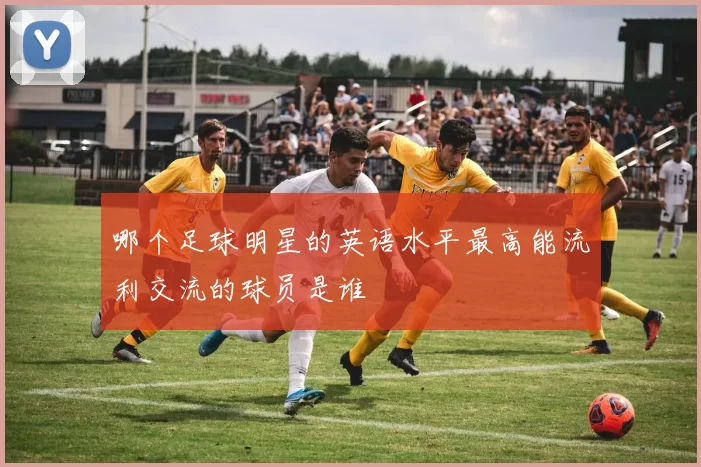 哪个足球明星的英语水平最高能流利交流的球员是谁