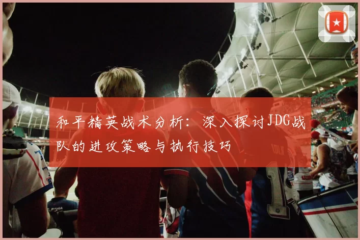 和平精英战术分析：深入探讨JDG战队的进攻策略与执行技巧