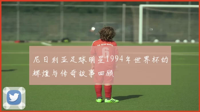尼日利亚足球明星1994年世界杯的辉煌与传奇故事回顾