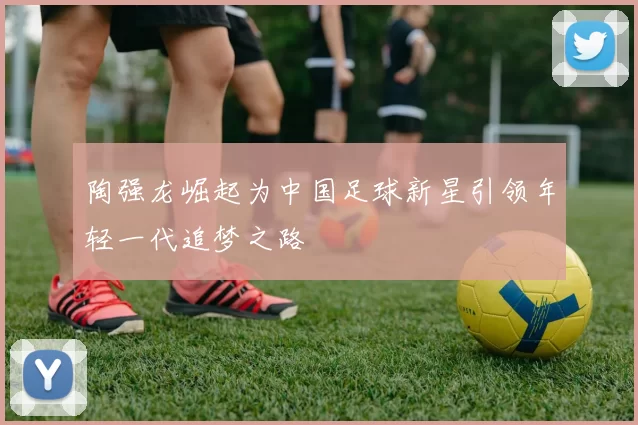 陶强龙崛起为中国足球新星引领年轻一代追梦之路