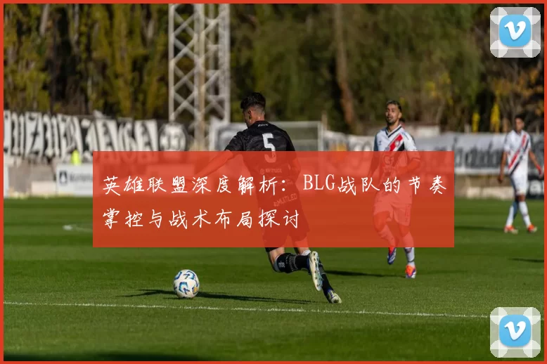 英雄联盟深度解析：BLG战队的节奏掌控与战术布局探讨