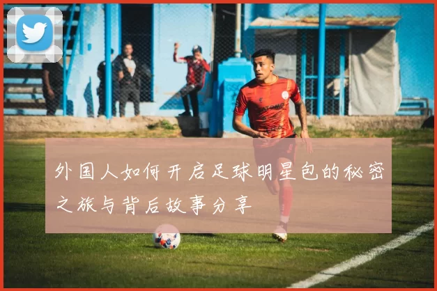 外国人如何开启足球明星包的秘密之旅与背后故事分享