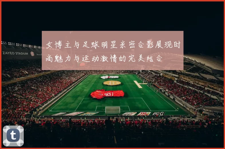 女博主与足球明星亲密合影展现时尚魅力与运动激情的完美结合