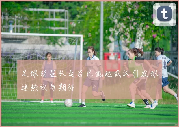 足球明星队是否已抵达武汉引发球迷热议与期待