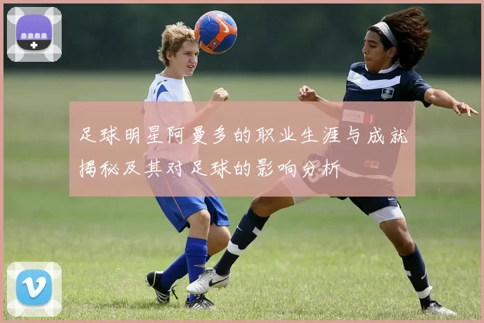 足球明星阿曼多的职业生涯与成就揭秘及其对足球的影响分析