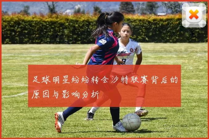 足球明星纷纷转会沙特联赛背后的原因与影响分析