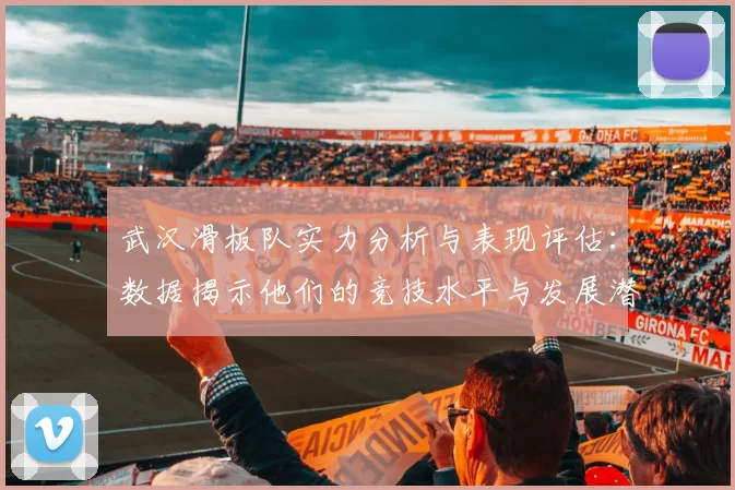 武汉滑板队实力分析与表现评估：数据揭示他们的竞技水平与发展潜力