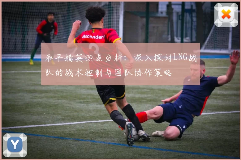 和平精英热点分析：深入探讨LNG战队的战术控制与团队协作策略