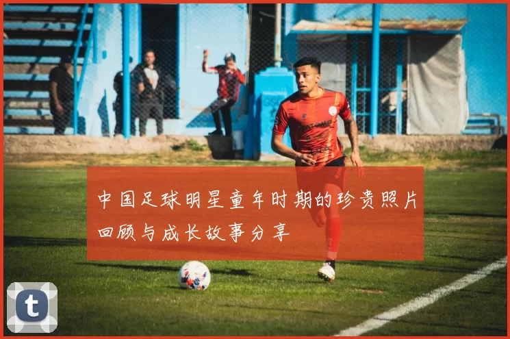 中国足球明星童年时期的珍贵照片回顾与成长故事分享