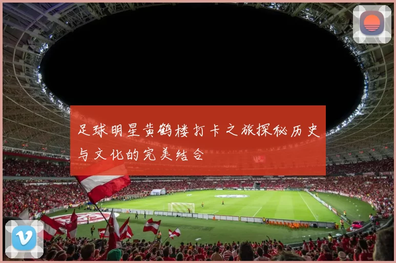 足球明星黄鹤楼打卡之旅探秘历史与文化的完美结合