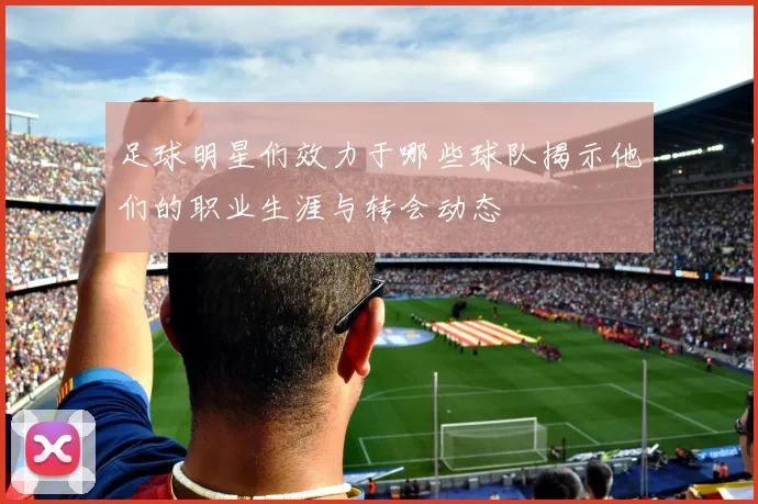 足球明星们效力于哪些球队揭示他们的职业生涯与转会动态