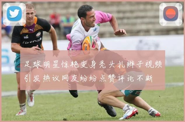 足球明星惊艳变身秃头扎辫子视频引发热议网友纷纷点赞评论不断