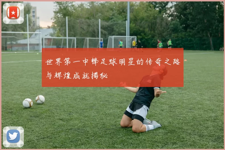 世界第一中锋足球明星的传奇之路与辉煌成就揭秘
