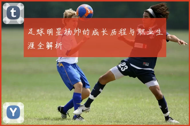 足球明星杨帅的成长历程与职业生涯全解析