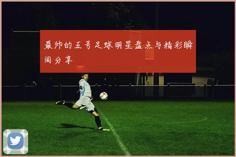 最帅的五号足球明星盘点与精彩瞬间分享