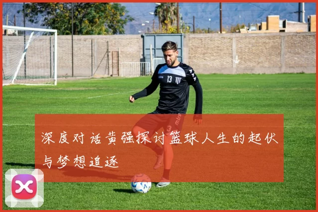 深度对话黄强探讨篮球人生的起伏与梦想追逐