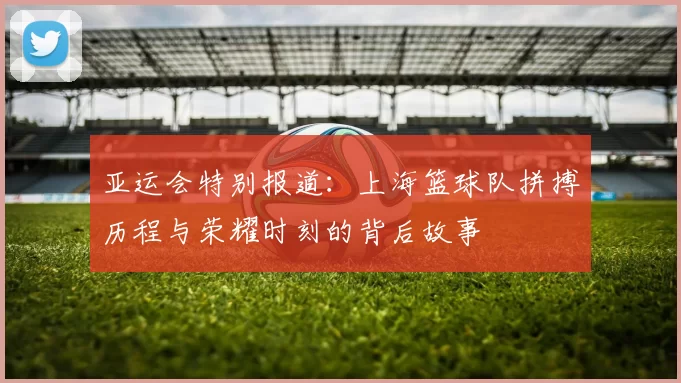 亚运会特别报道：上海篮球队拼搏历程与荣耀时刻的背后故事