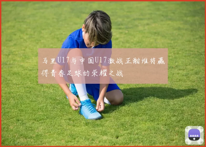 马里U17与中国U17激战正酣谁将赢得青春足球的荣耀之战