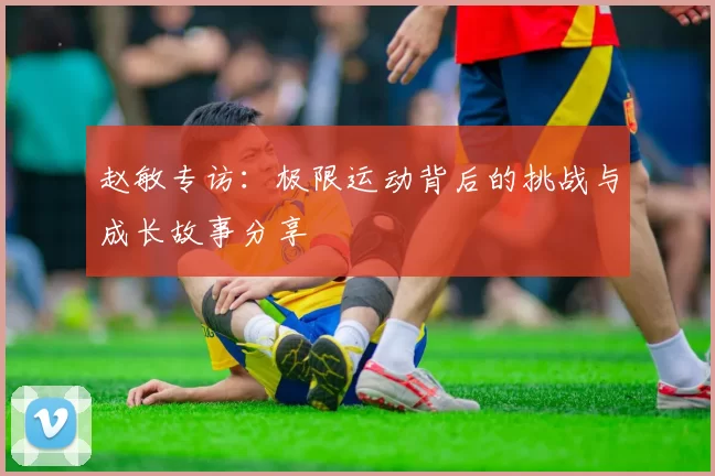 赵敏专访：极限运动背后的挑战与成长故事分享
