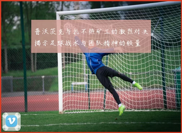 普沃茨克与扎不热矿工的激烈对决揭示足球战术与团队精神的较量