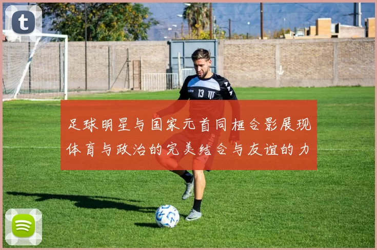 足球明星与国家元首同框合影展现体育与政治的完美结合与友谊的力量