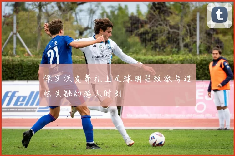 保罗沃克葬礼上足球明星致敬与追忆共融的感人时刻