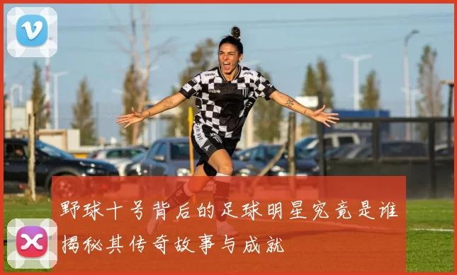 野球十号背后的足球明星究竟是谁揭秘其传奇故事与成就