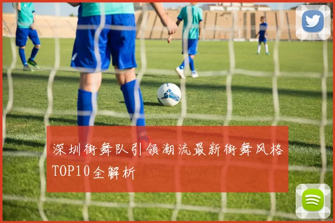 深圳街舞队引领潮流最新街舞风格TOP10全解析