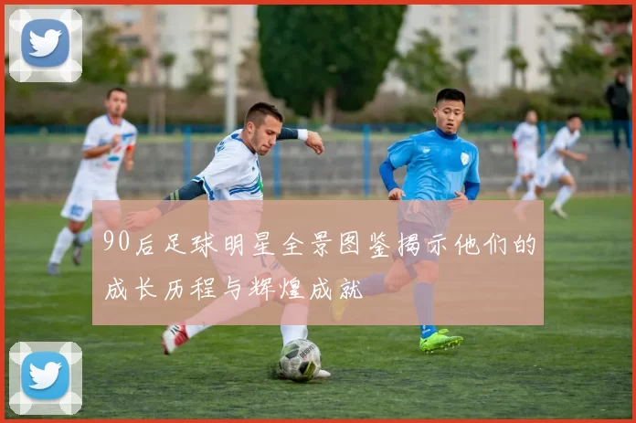 90后足球明星全景图鉴揭示他们的成长历程与辉煌成就