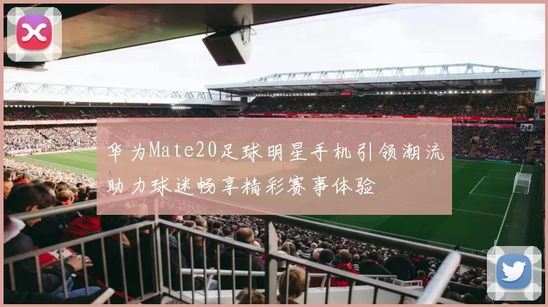 华为Mate20足球明星手机引领潮流助力球迷畅享精彩赛事体验