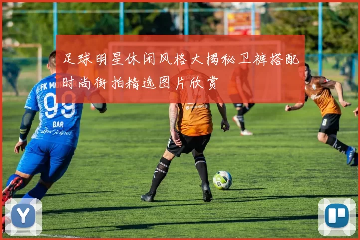 足球明星休闲风格大揭秘卫裤搭配时尚街拍精选图片欣赏