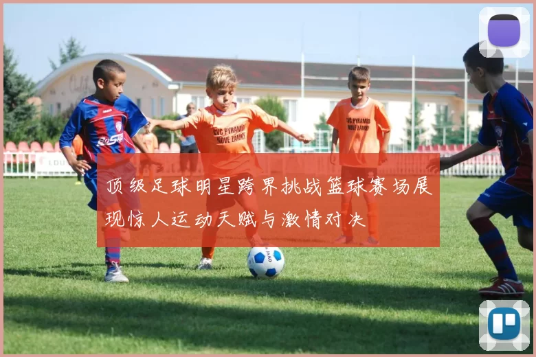 顶级足球明星跨界挑战篮球赛场展现惊人运动天赋与激情对决