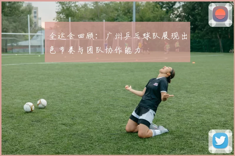 全运会回顾：广州乒乓球队展现出色节奏与团队协作能力