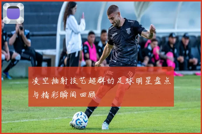 凌空抽射技艺超群的足球明星盘点与精彩瞬间回顾