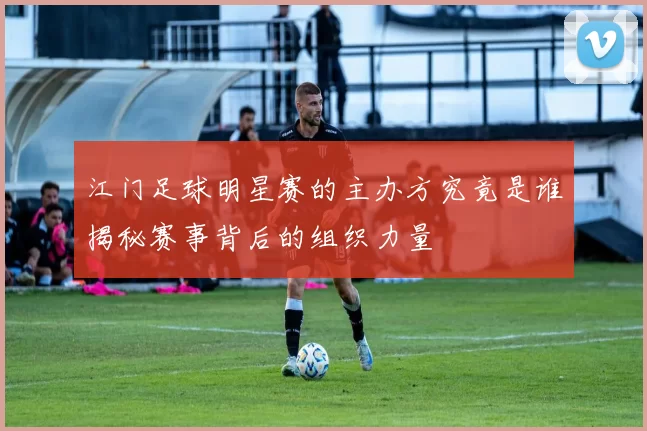 江门足球明星赛的主办方究竟是谁揭秘赛事背后的组织力量